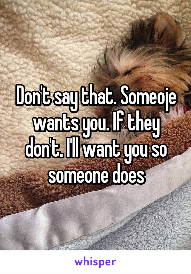 Don't say that. Someoje wants you. If they don't. I'll want you so someone does