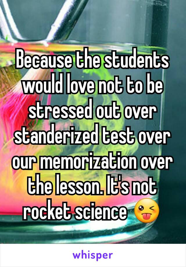 Because the students would love not to be stressed out over standerized test over our memorization over the lesson. It's not rocket science 😜