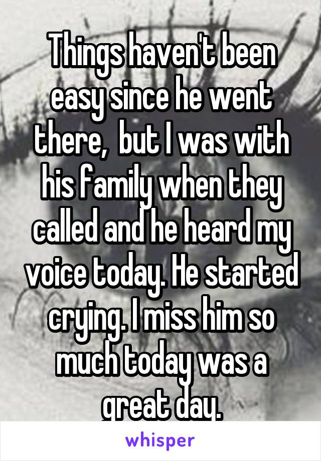 Things haven't been easy since he went there,  but I was with his family when they called and he heard my voice today. He started crying. I miss him so much today was a great day.