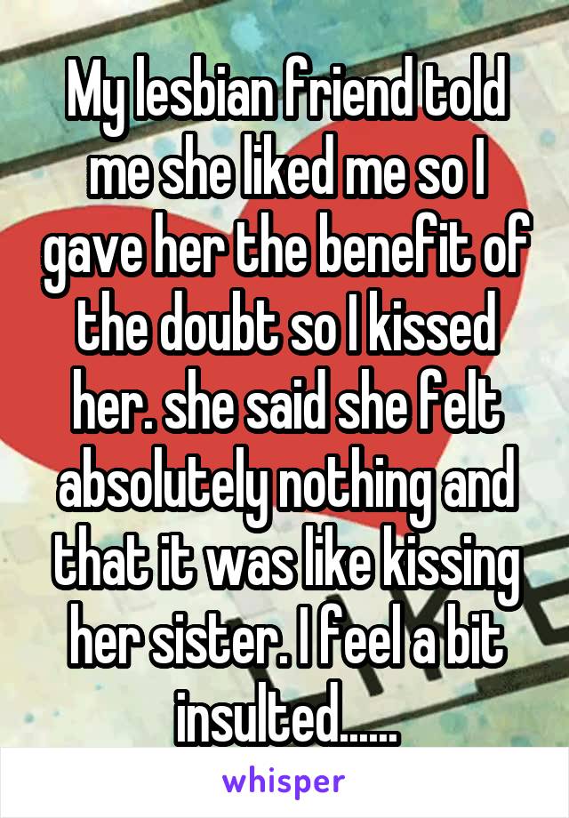 My lesbian friend told me she liked me so I gave her the benefit of the doubt so I kissed her. she said she felt absolutely nothing and that it was like kissing her sister. I feel a bit insulted......