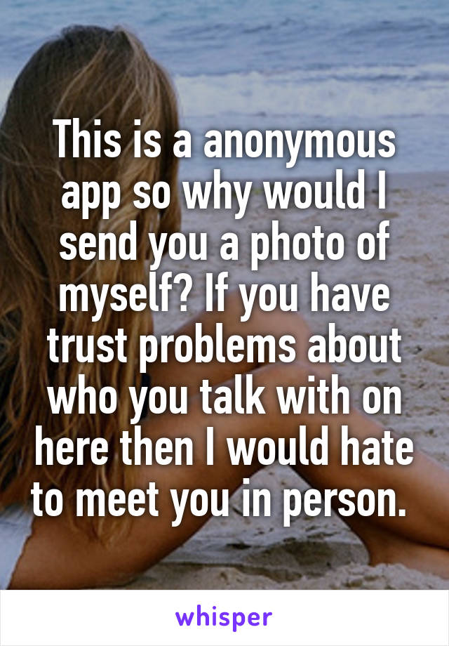 This is a anonymous app so why would I send you a photo of myself? If you have trust problems about who you talk with on here then I would hate to meet you in person. 