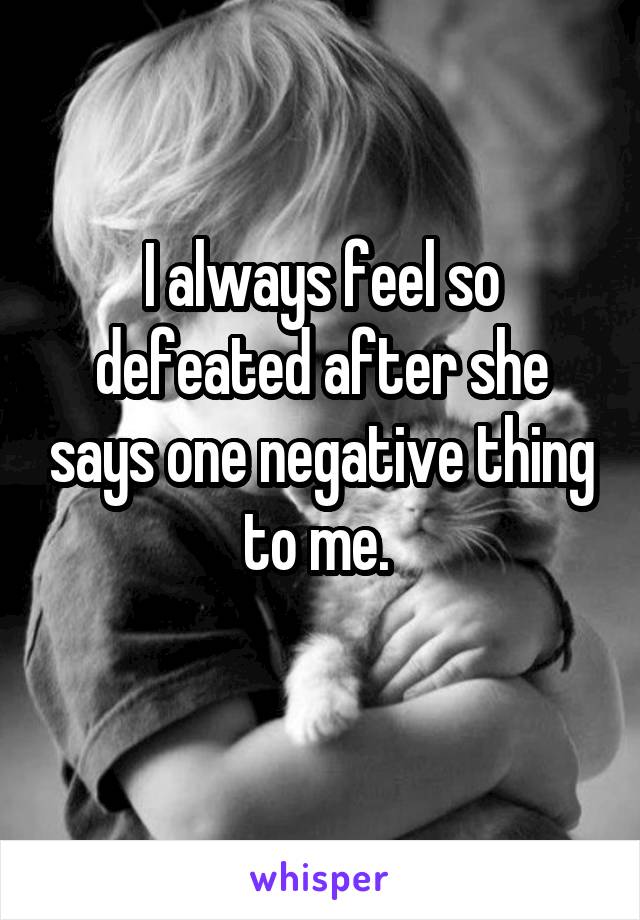 I always feel so defeated after she says one negative thing to me. 
