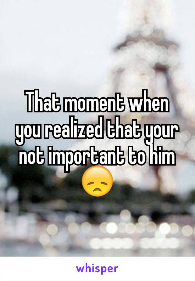 That moment when you realized that your not important to him 😞