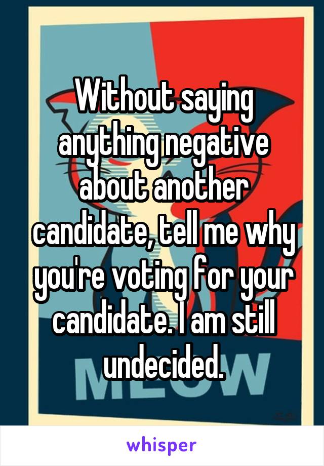 Without saying anything negative about another candidate, tell me why you're voting for your candidate. I am still undecided.