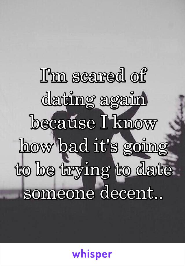 I'm scared of dating again because I know how bad it's going to be trying to date someone decent..