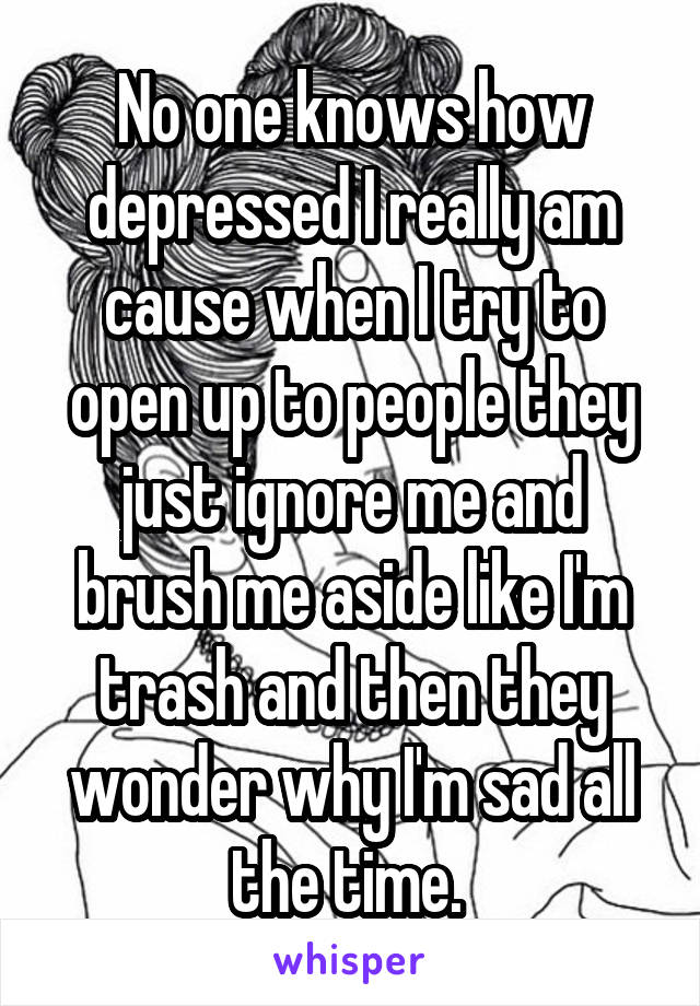 No one knows how depressed I really am cause when I try to open up to people they just ignore me and brush me aside like I'm trash and then they wonder why I'm sad all the time. 