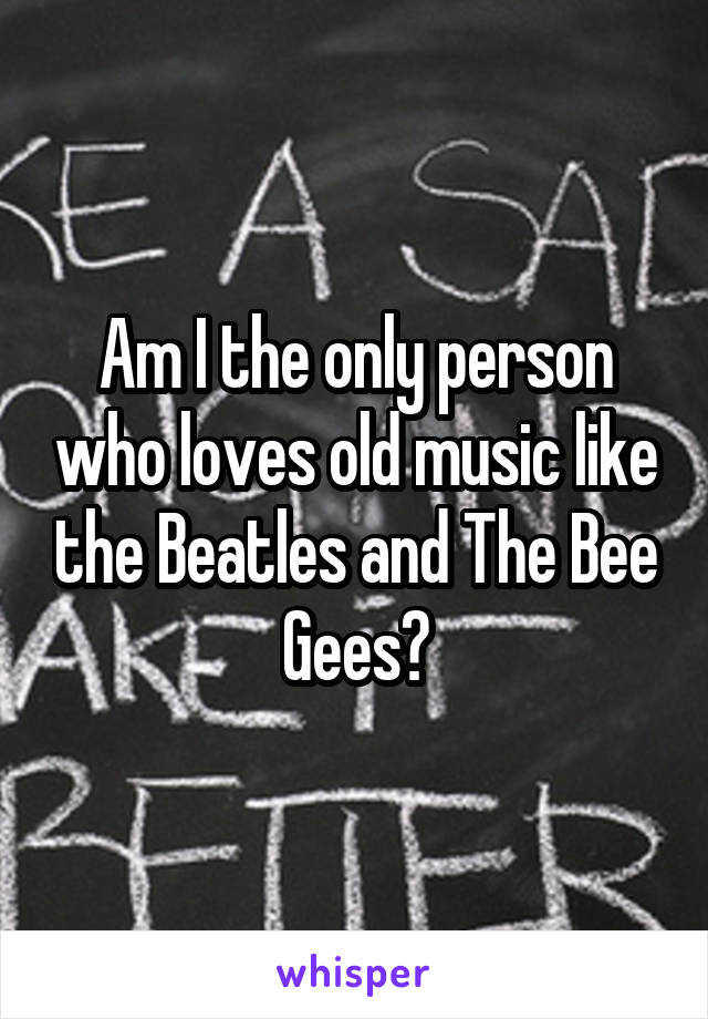 Am I the only person who loves old music like the Beatles and The Bee Gees?