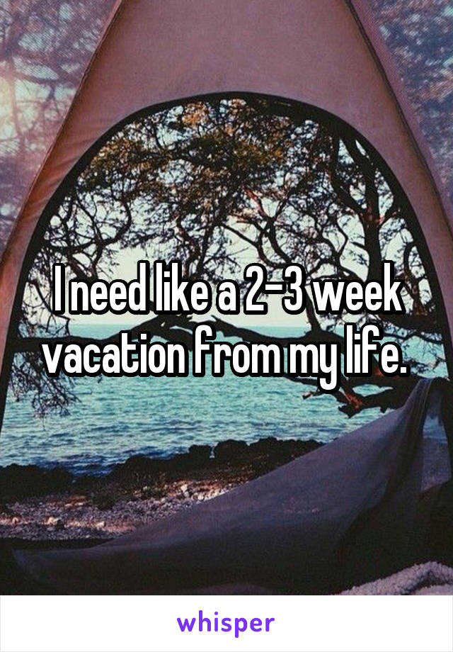 I need like a 2-3 week vacation from my life. 