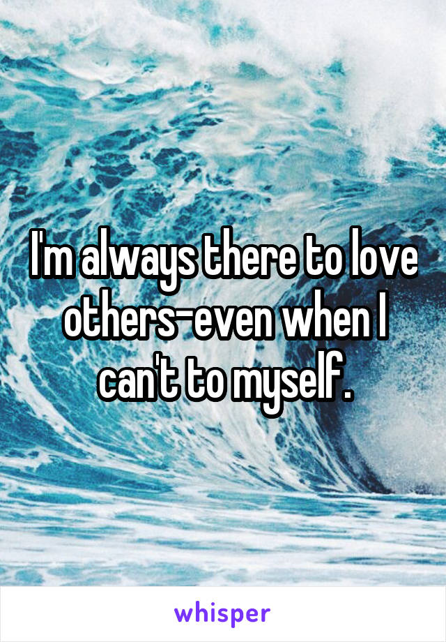 I'm always there to love others-even when I can't to myself.