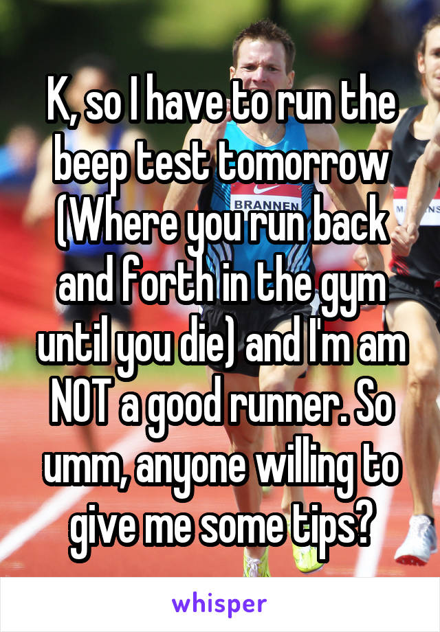 K, so I have to run the beep test tomorrow (Where you run back and forth in the gym until you die) and I'm am NOT a good runner. So umm, anyone willing to give me some tips?