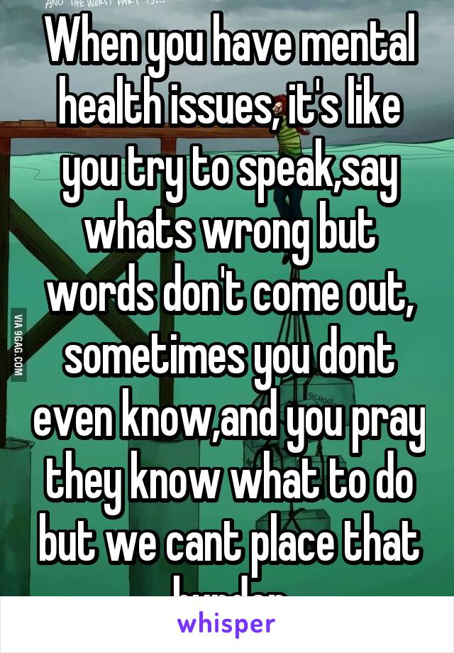 When you have mental health issues, it's like you try to speak,say whats wrong but words don't come out, sometimes you dont even know,and you pray they know what to do but we cant place that burden