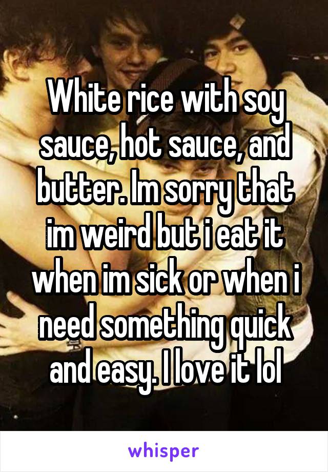 White rice with soy sauce, hot sauce, and butter. Im sorry that im weird but i eat it when im sick or when i need something quick and easy. I love it lol