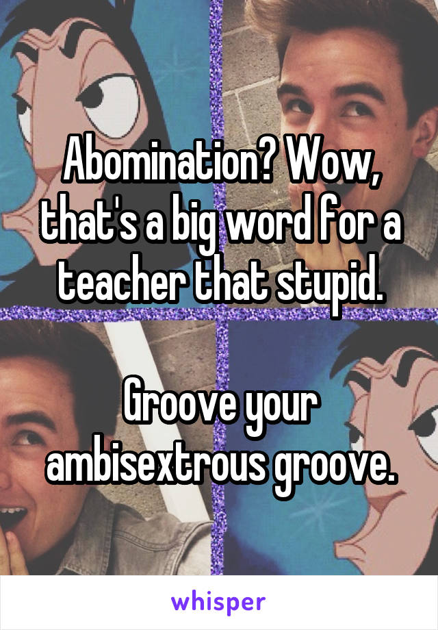 Abomination? Wow, that's a big word for a teacher that stupid.

Groove your ambisextrous groove.