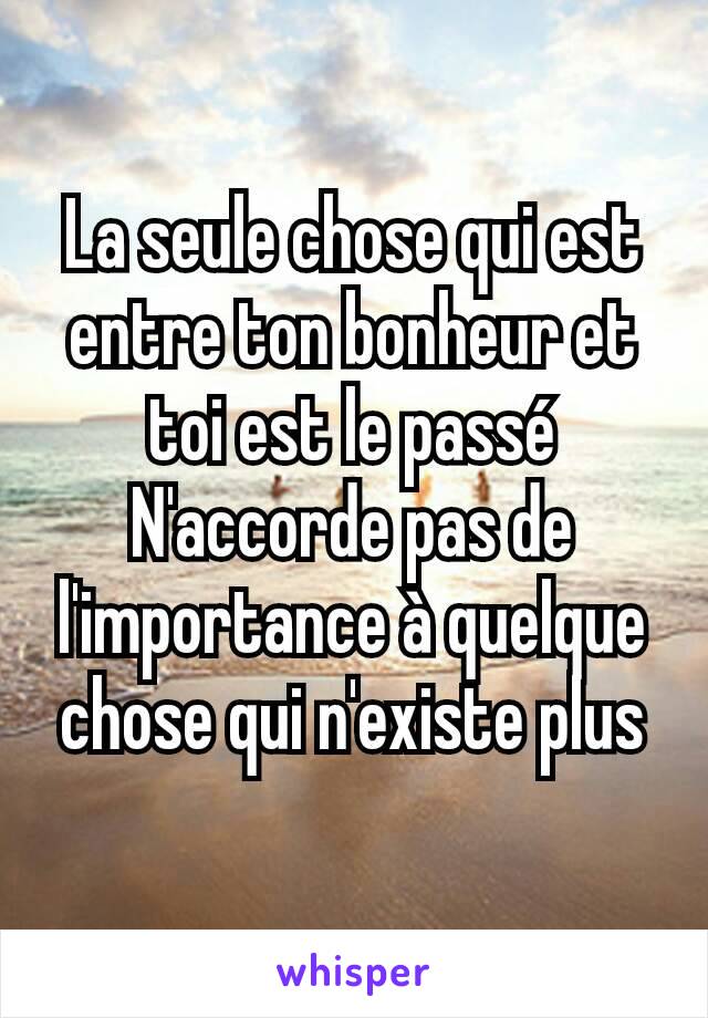 La seule chose qui est entre ton bonheur et toi est le passé
N'accorde pas de l'importance à quelque chose qui n'existe plus