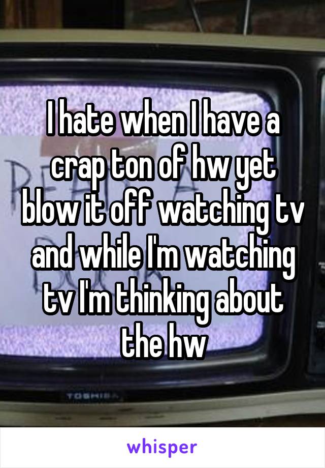 I hate when I have a crap ton of hw yet blow it off watching tv and while I'm watching tv I'm thinking about the hw