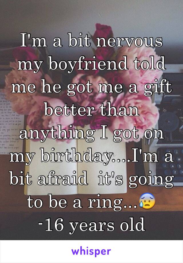 I'm a bit nervous my boyfriend told me he got me a gift better than anything I got on my birthday....I'm a bit afraid  it's going to be a ring...😰 
-16 years old 