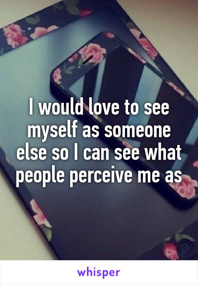 I would love to see myself as someone else so I can see what people perceive me as