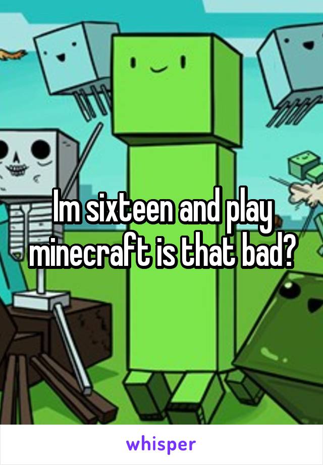 Im sixteen and play minecraft is that bad?