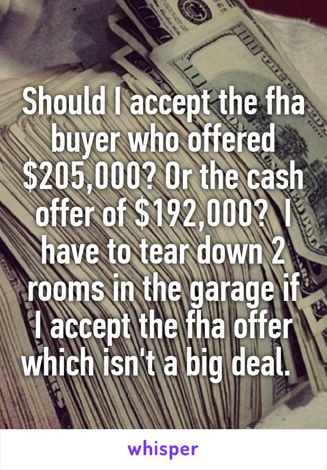 Should I accept the fha buyer who offered $205,000? Or the cash offer of $192,000?  I have to tear down 2 rooms in the garage if I accept the fha offer which isn't a big deal.  