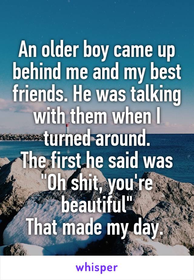 An older boy came up behind me and my best friends. He was talking with them when I turned around.
The first he said was "Oh shit, you're beautiful"
That made my day. 