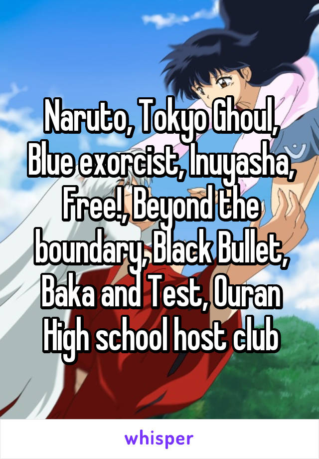 Naruto, Tokyo Ghoul, Blue exorcist, Inuyasha, Free!, Beyond the boundary, Black Bullet, Baka and Test, Ouran High school host club