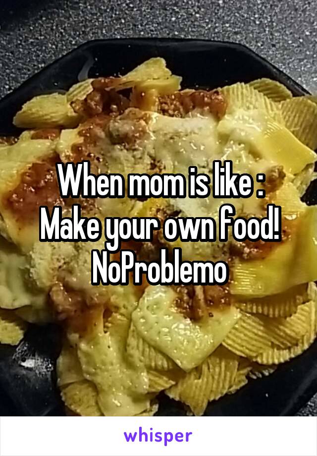 When mom is like :
Make your own food!
NoProblemo