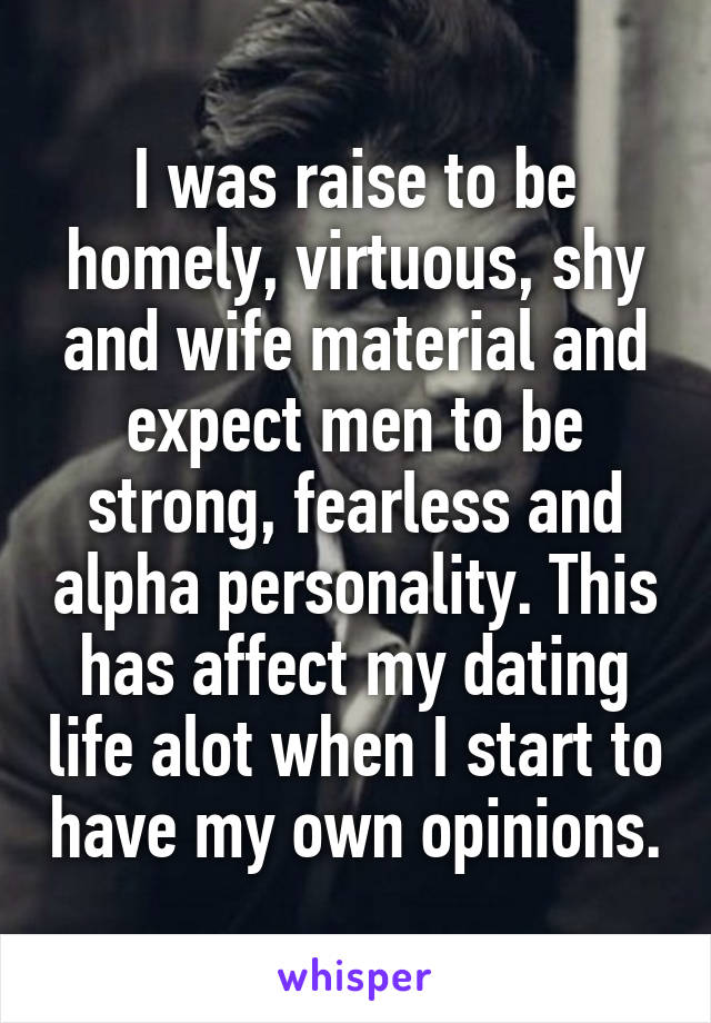 I was raise to be homely, virtuous, shy and wife material and expect men to be strong, fearless and alpha personality. This has affect my dating life alot when I start to have my own opinions.