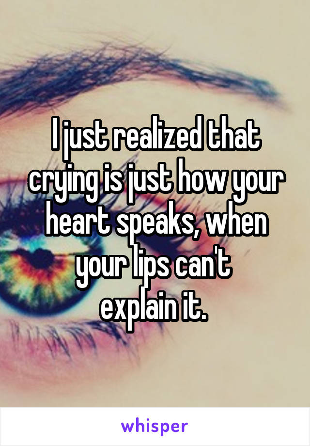 I just realized that crying is just how your heart speaks, when your lips can't 
explain it. 