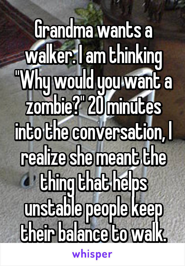 Grandma wants a walker. I am thinking "Why would you want a zombie?" 20 minutes into the conversation, I realize she meant the thing that helps unstable people keep their balance to walk.