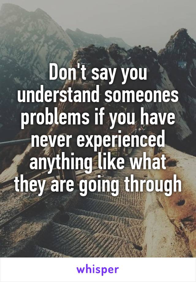 Don't say you understand someones problems if you have never experienced anything like what they are going through 