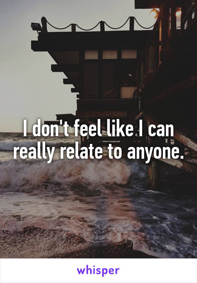 I don't feel like I can really relate to anyone.