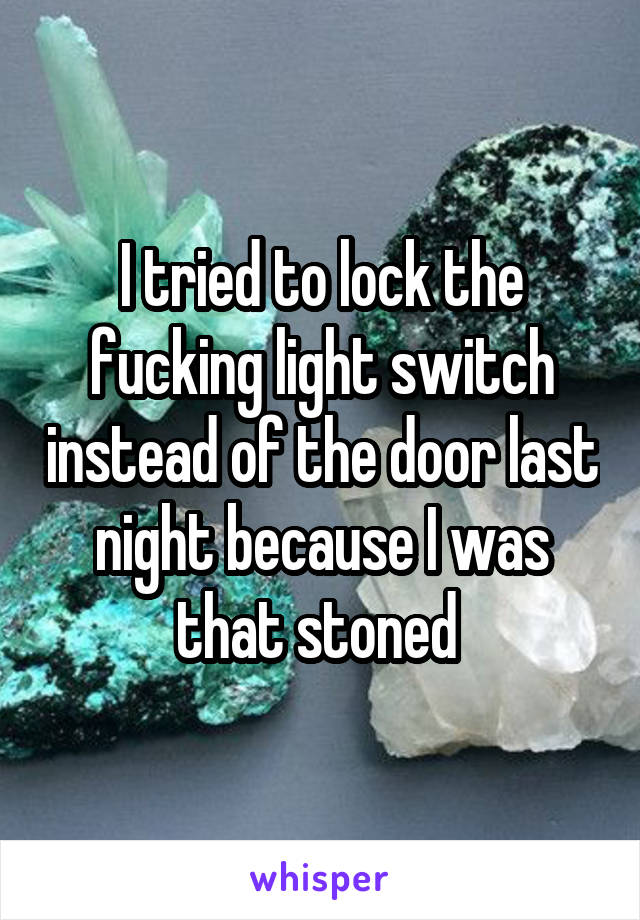 I tried to lock the fucking light switch instead of the door last night because I was that stoned 