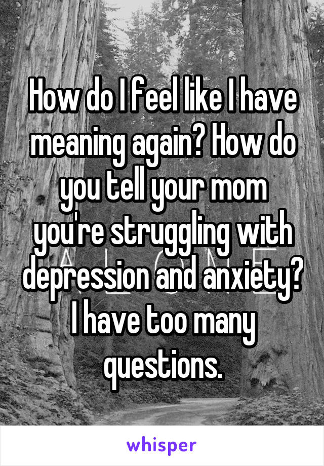 How do I feel like I have meaning again? How do you tell your mom you're struggling with depression and anxiety? I have too many questions.