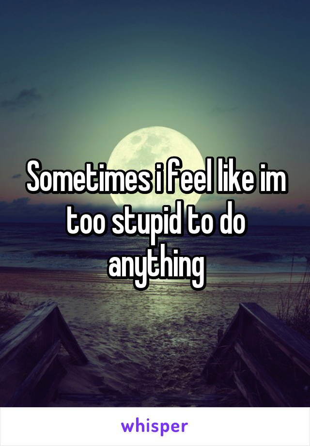 Sometimes i feel like im too stupid to do anything