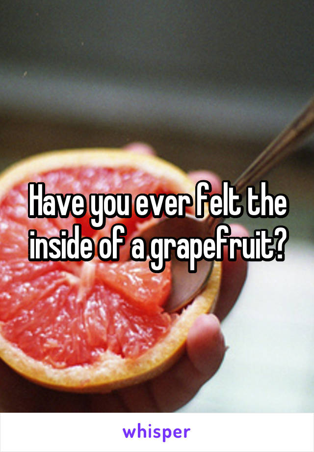 Have you ever felt the inside of a grapefruit?