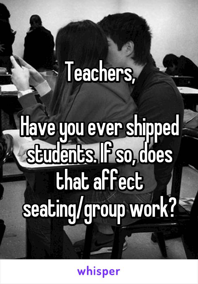 Teachers,

Have you ever shipped students. If so, does that affect seating/group work?