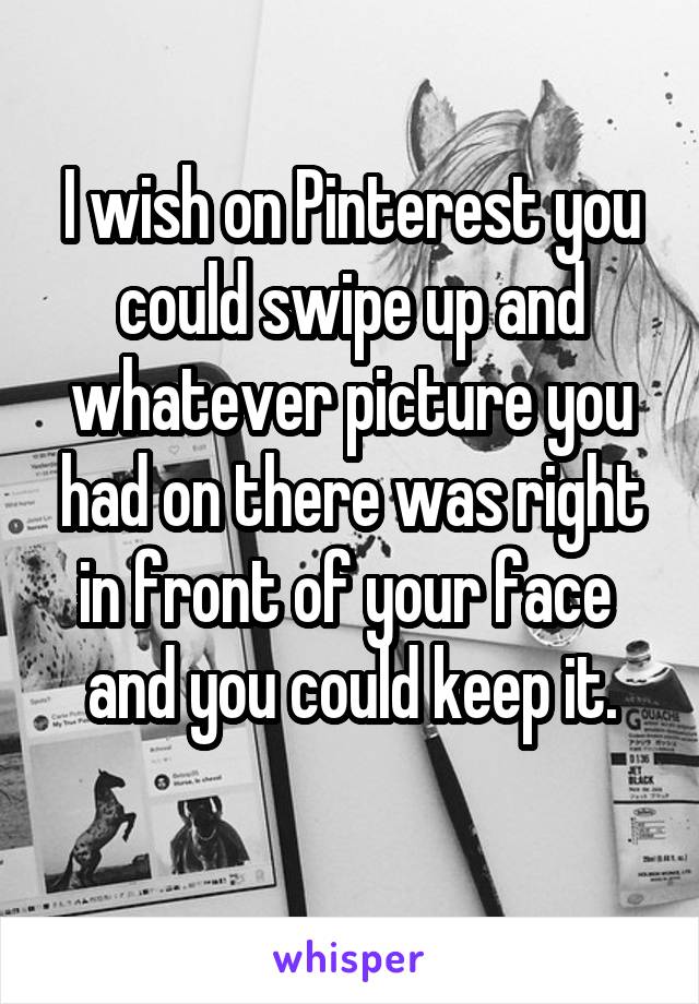 I wish on Pinterest you could swipe up and whatever picture you had on there was right in front of your face  and you could keep it.
