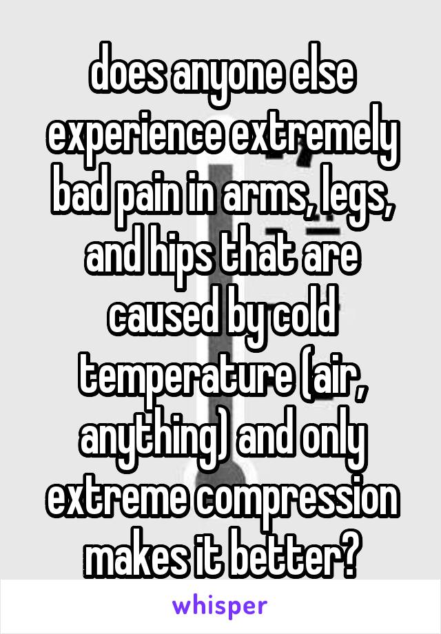 does anyone else experience extremely bad pain in arms, legs, and hips that are caused by cold temperature (air, anything) and only extreme compression makes it better?