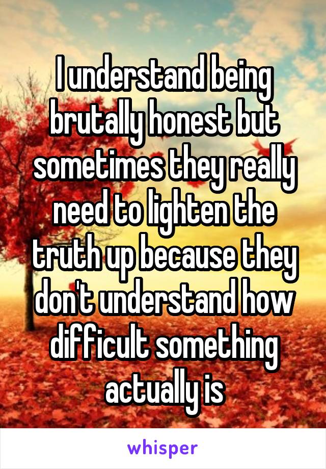 I understand being brutally honest but sometimes they really need to lighten the truth up because they don't understand how difficult something actually is