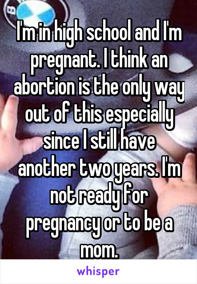 I'm in high school and I'm pregnant. I think an abortion is the only way out of this especially since I still have another two years. I'm not ready for pregnancy or to be a mom.