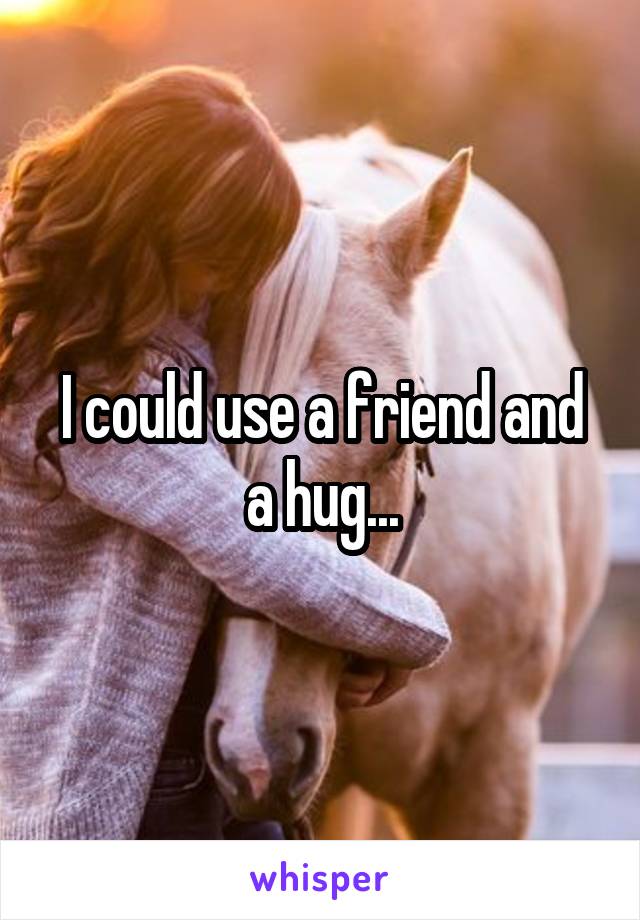 I could use a friend and a hug...