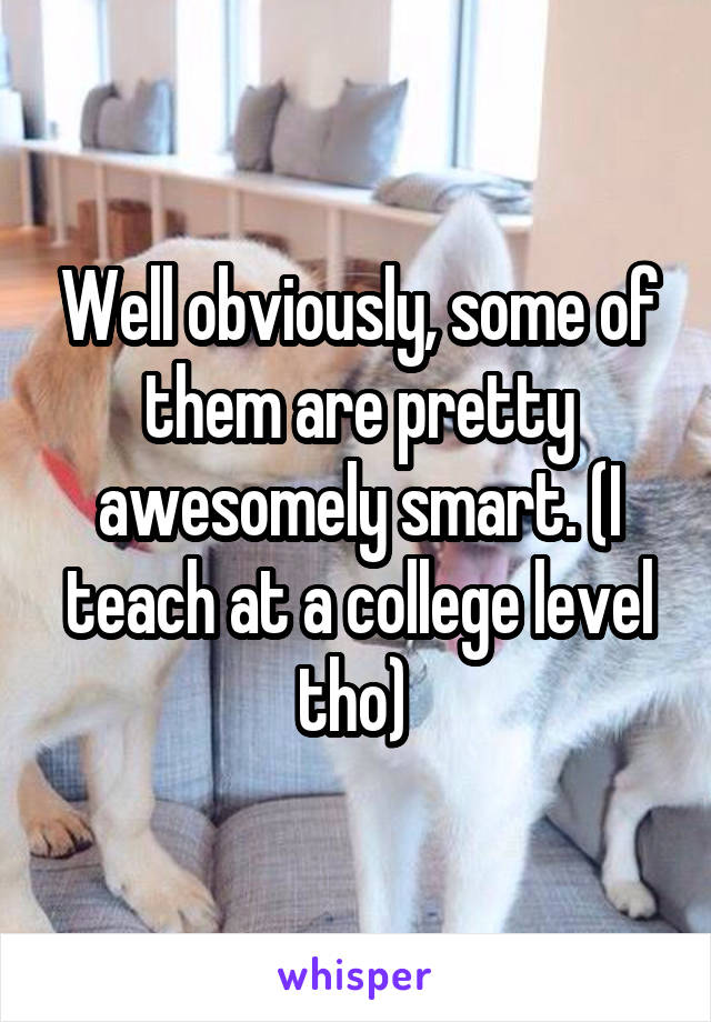 Well obviously, some of them are pretty awesomely smart. (I teach at a college level tho) 