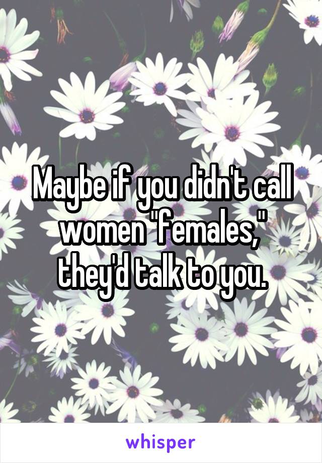 Maybe if you didn't call women "females," they'd talk to you.