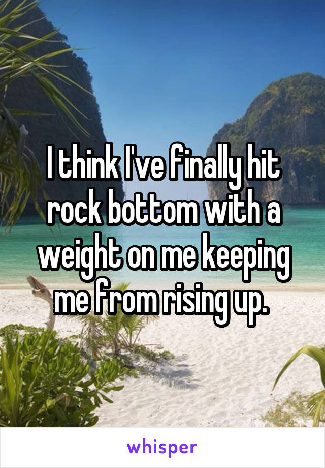 I think I've finally hit rock bottom with a weight on me keeping me from rising up. 