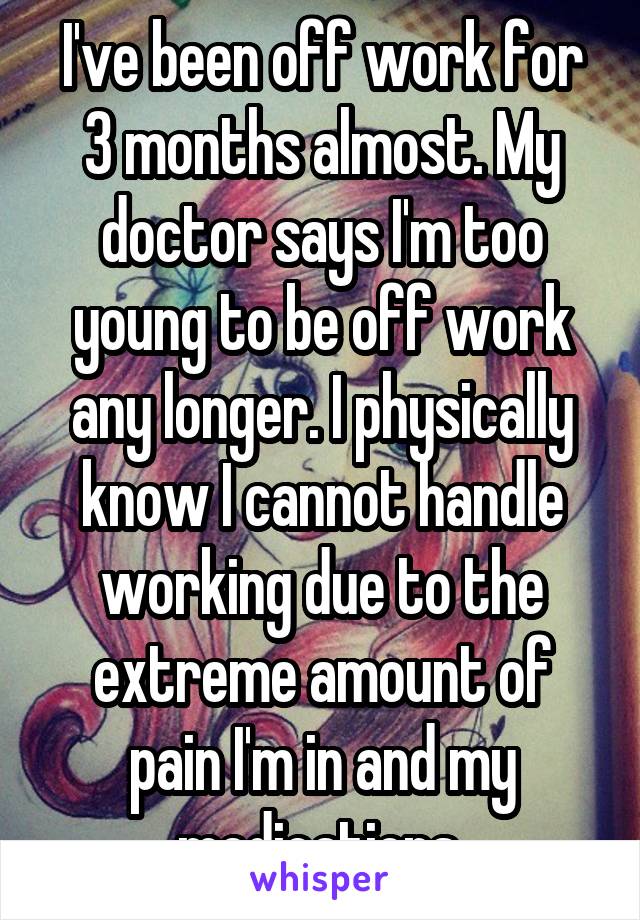 I've been off work for 3 months almost. My doctor says I'm too young to be off work any longer. I physically know I cannot handle working due to the extreme amount of pain I'm in and my medications.