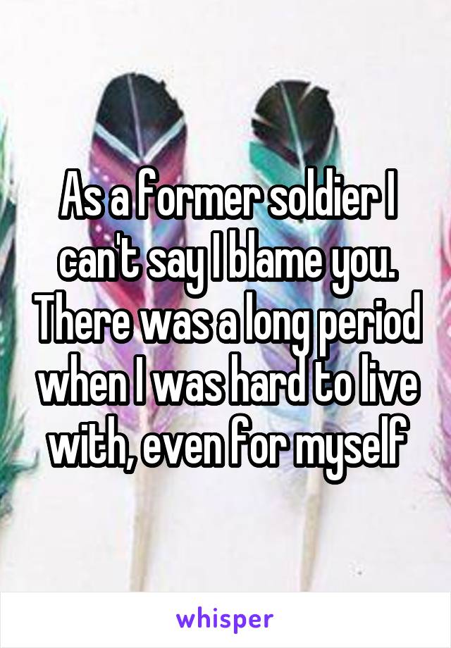 As a former soldier I can't say I blame you. There was a long period when I was hard to live with, even for myself