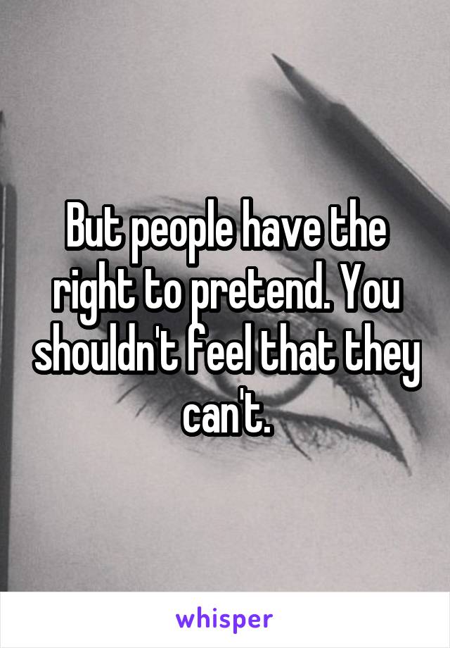 But people have the right to pretend. You shouldn't feel that they can't.