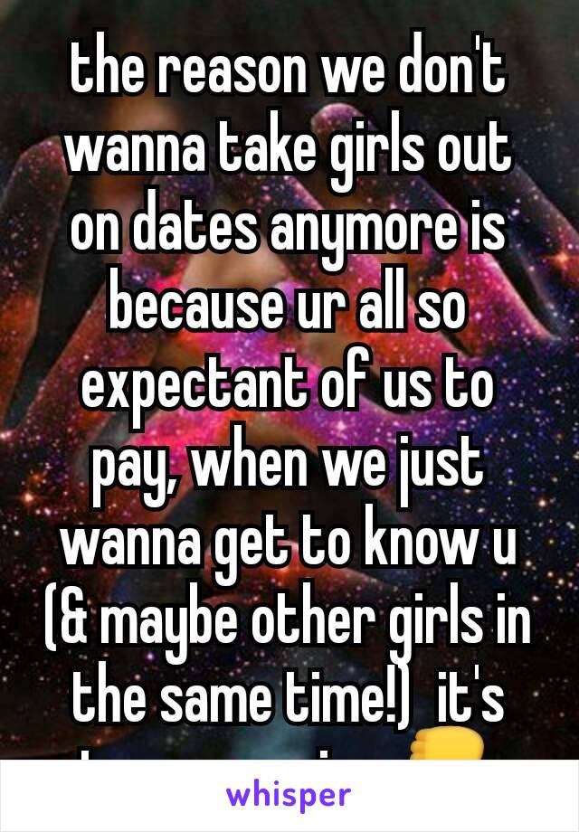 the reason we don't wanna take girls out on dates anymore is because ur all so expectant of us to pay, when we just wanna get to know u (& maybe other girls in the same time!)  it's too expensive 👎