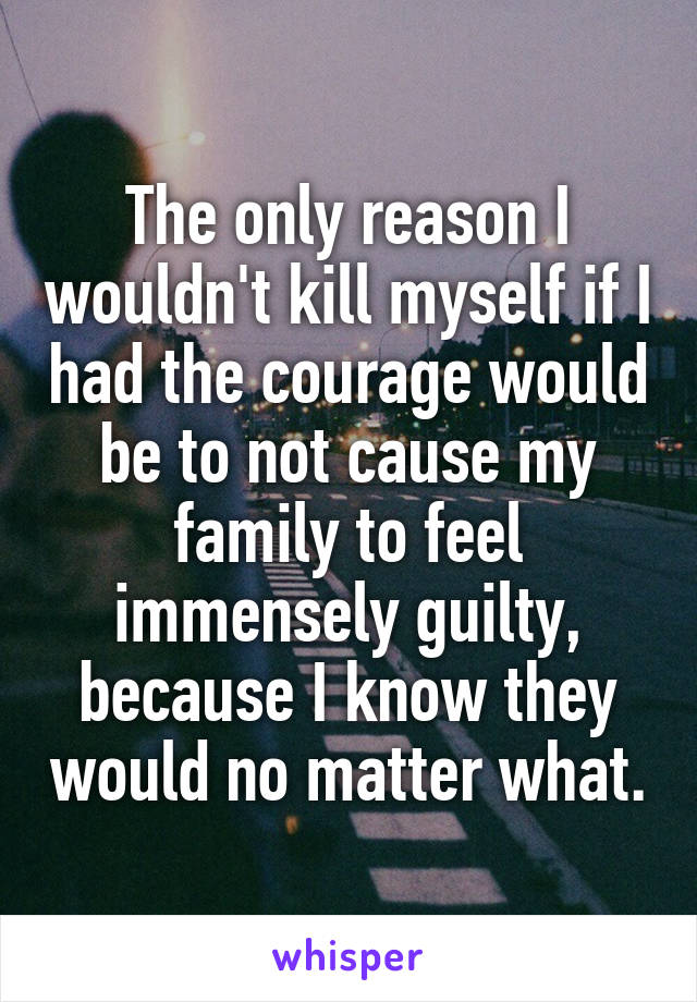 The only reason I wouldn't kill myself if I had the courage would be to not cause my family to feel immensely guilty, because I know they would no matter what.