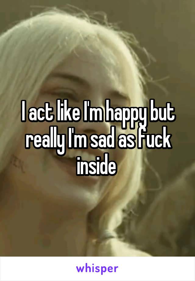 I act like I'm happy but really I'm sad as fuck inside 